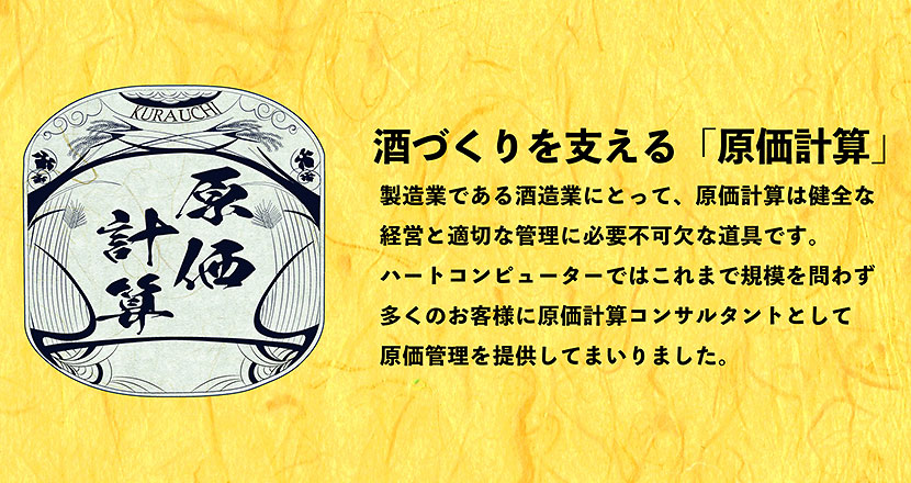 酒づくりを支える「原価計算」 製造業である酒造業にとって、原価計算は健全な経営と適切な管理に必要不可欠な道具です。ハートコンピューターではこれまで規模を問わず多くのお客様に原価計算コンサルタントとして原価管理を提供してまいりました。