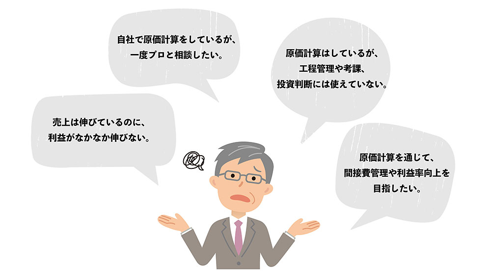 自社で原価計算をしているが、一度プロと相談したい。 売上は伸びているのに、利益がなかなか伸びない。 原価計算はしているが、工程管理や考課、投資判断には使えていない。 原価計算を通じて、間接費管理や利益率向上を目指したい。