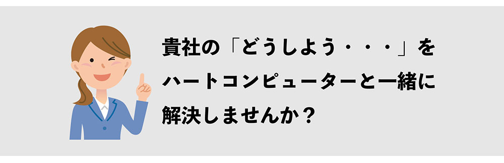 貴社の「どうしよう・・・」を ハートコンピューターと一緒に 解決しませんか？