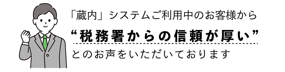 「蔵内」システムご利用中のお客様から “税務署からの信頼が厚い” とのお声をいただいております