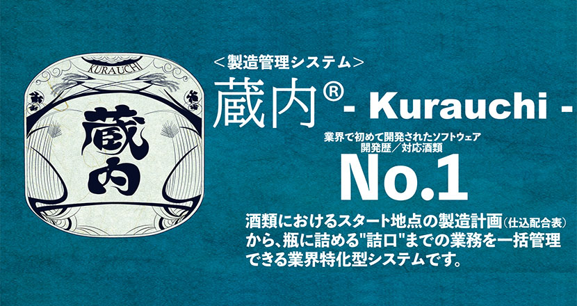 ＜製造管理システム＞蔵内® Kurauchi 業界で初めて開発されたソフトウェア開発歴／対応酒類 No.1 酒類におけるスタート地点の製造計画（仕込配合表） から、瓶に詰める"詰口"までの業務を一括管理 できる業界特化型システムです。