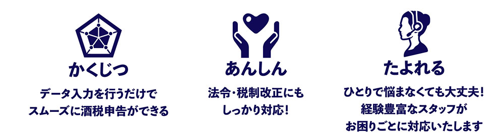 「かくじつ」データ入力を行うだけで スムーズに酒税申告ができる「あんしん」法令・税制改正にも しっかり対応！「たよれる」ひとりで悩まなくても大丈夫！ 経験豊富なスタッフが お困りごとに対応いたします