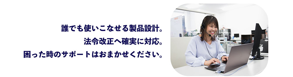 誰でも使いこなせる製品設計。 法令改正へ確実に対応。 困った時のサポートはおまかせください。