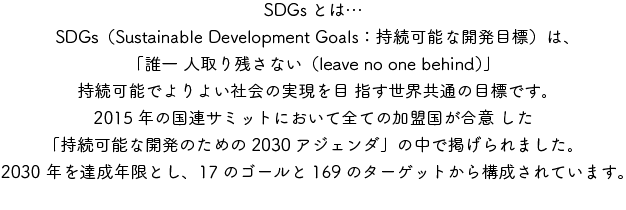 SDGsとは　SDGs（Sustainable Development Goals：持続可能な開発目標）は、「誰一 人取り残さない（leave no one behind）」持続可能でよりよい社会の実現を目 指す世界共通の目標です。2015年の国連サミットにおいて全ての加盟国が合意 した「持続可能な開発のための2030アジェンダ」の中で掲げられました。2030 年を達成年限とし、17のゴールと169のターゲットから構成されています。