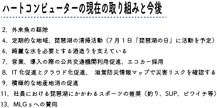 ハートコンピューターの現在の取り組みと今後 2.外来魚の駆除 4.定期的な地域、琵琶湖の清掃活動（7月1日「琵琶湖の日」に活動を予定） 6.綺麗な水を必要とする酒造りを支えている 7.営業、導入の際の公共交通機関利用促進、エコカー採用 8.IT化促進とクラウド化促進、　滋賀防災情報マップで災害リスクを確認する 9.積極的な地産地消の促進 11.社員における琵琶湖にかかわるスポーツの推奨（釣り、SUP、ビワイチ等） 13.MLGｓへの賛同 