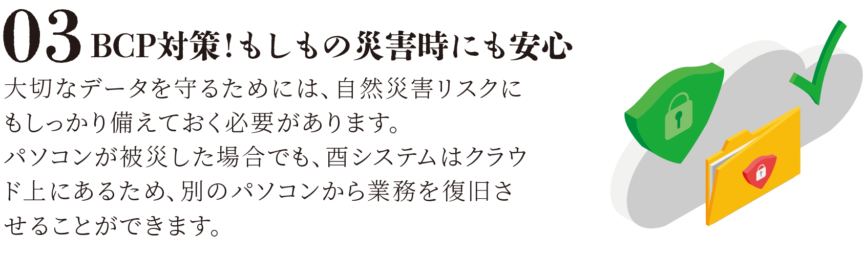 BCP対策！もしもの災害時にも安心 大切なデータを守るためには、自然災害リスクにもしっかり備えておく必要があります。 パソコンが被災した場合でも、酉システムはクラウド上にあるため、別のパソコンから業務を復旧させることができます。