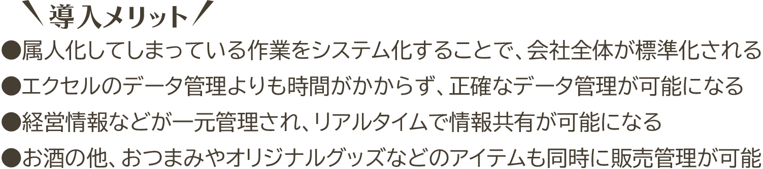 導入メリット ●属人化してしまっている作業をシステム化することで、会社全体が標準化される ●エクセルのデータ管理よりも時間がかからず、正確なデータ管理が可能になる ●経営情報などが一元管理され、リアルタイムで情報共有が可能になる ●お酒の他、おつまみやオリジナルグッズなどのアイテムも同時に販売管理が可能